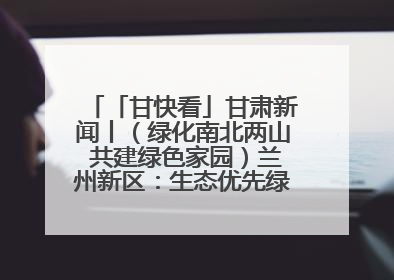 「甘快看」甘肃新闻丨（绿化南北两山 共建绿色家园）兰州新区：生态优先绿色发展 打造生态环保示范区
