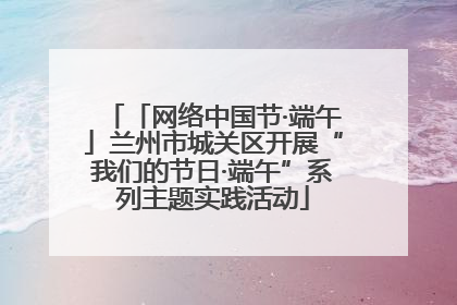 「网络中国节·端午」兰州市城关区开展“我们的节日·端午”系列主题实践活动