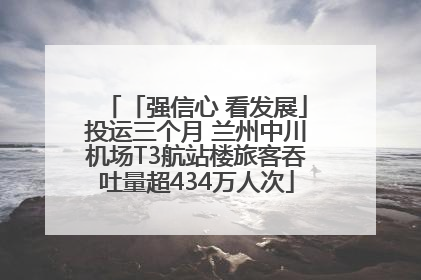 「强信心 看发展」投运三个月 兰州中川机场T3航站楼旅客吞吐量超434万人次