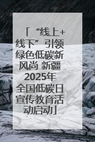 “线上+线下”引领绿色低碳新风尚 新疆2025年全国低碳日宣传教育活动启动
