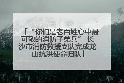 “你们是老百姓心中最可敬的消防子弟兵” 长沙市消防救援支队完成龙山抗洪使命归队