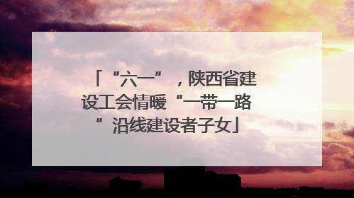 “六一”，陕西省建设工会情暖“一带一路”沿线建设者子女