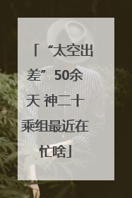 “太空出差”50余天 神二十乘组最近在忙啥