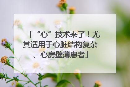 “心”技术来了！尤其适用于心脏结构复杂、心房壁薄患者