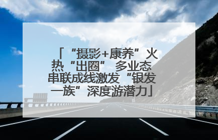 “摄影+康养”火热“出圈” 多业态串联成线激发“银发一族”深度游潜力