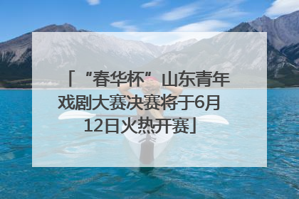“春华杯”山东青年戏剧大赛决赛将于6月12日火热开赛