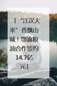 “江汉大米”香飘山城！鄂渝粮油合作签约14.7亿元