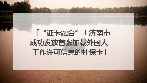 “证卡融合”！济南市成功发放首张加载外国人工作许可信息的社保卡