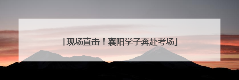 现场直击！襄阳学子奔赴考场