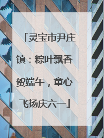 灵宝市尹庄镇：粽叶飘香贺端午，童心飞扬庆六一
