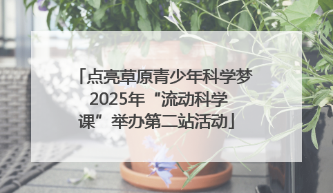 点亮草原青少年科学梦 2025年“流动科学课”举办第二站活动