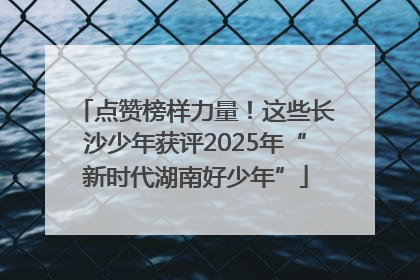 点赞榜样力量！这些长沙少年获评2025年“新时代湖南好少年”