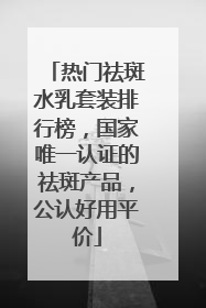 热门祛斑水乳套装排行榜，国家唯一认证的祛斑产品，公认好用平价