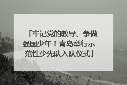 牢记党的教导、争做强国少年！青岛举行示范性少先队入队仪式