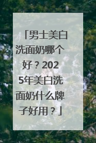 男士美白洗面奶哪个好？2025年美白洗面奶什么牌子好用？