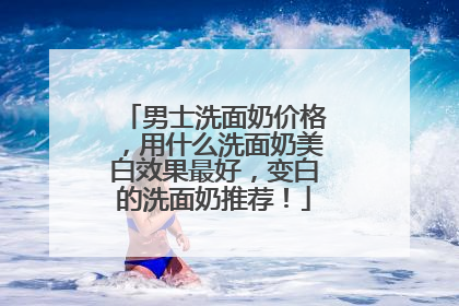 男士洗面奶价格，用什么洗面奶美白效果最好，变白的洗面奶推荐！