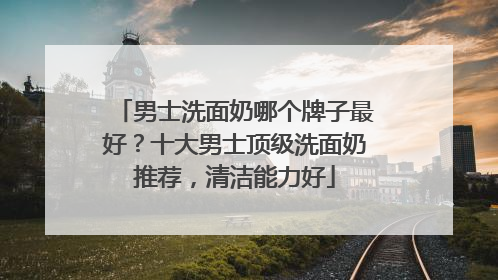 男士洗面奶哪个牌子最好？十大男士顶级洗面奶推荐，清洁能力好