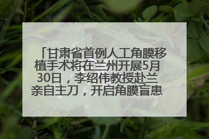 甘肃省首例人工角膜移植手术将在兰州开展5月30日，李绍伟教授赴兰亲自主刀，开启角膜盲患者复明新纪元