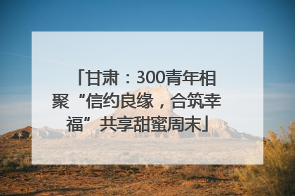 甘肃：300青年相聚“信约良缘，合筑幸福”共享甜蜜周末