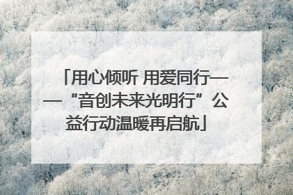 用心倾听 用爱同行——“音创未来光明行”公益行动温暖再启航