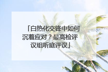 白热化交锋中如何沉着应对？最高检评议组听庭评议