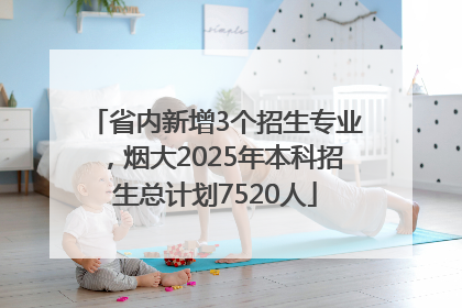 省内新增3个招生专业，烟大2025年本科招生总计划7520人