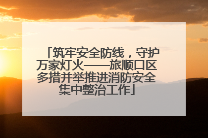 筑牢安全防线，守护万家灯火——旅顺口区多措并举推进消防安全集中整治工作