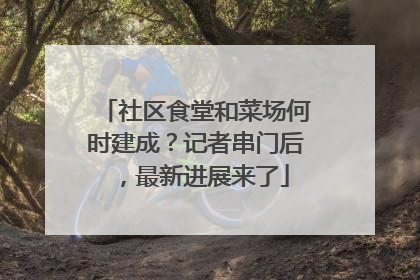 社区食堂和菜场何时建成？记者串门后，最新进展来了