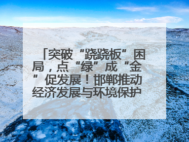 突破“跷跷板”困局，点“绿”成“金”促发展！邯郸推动经济发展与环境保护互促共赢