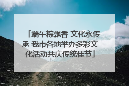 端午粽飘香 文化永传承 我市各地举办多彩文化活动共庆传统佳节