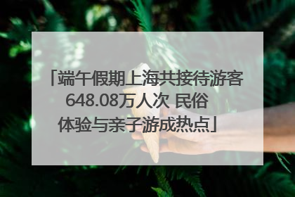 端午假期上海共接待游客648.08万人次 民俗体验与亲子游成热点