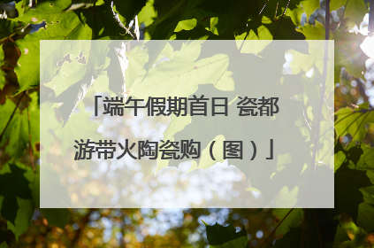 端午假期首日 瓷都游带火陶瓷购（图）