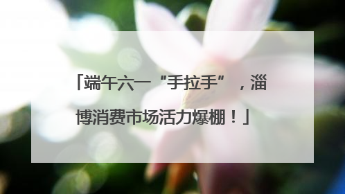 端午六一“手拉手”，淄博消费市场活力爆棚！