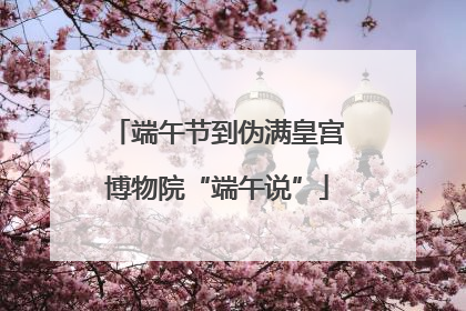 端午节到伪满皇宫博物院“端午说”