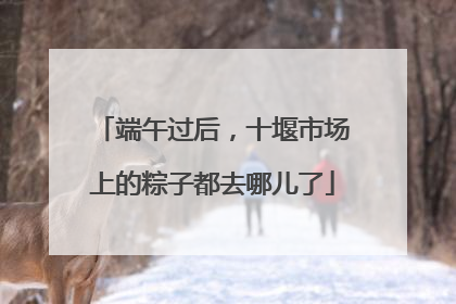 端午过后，十堰市场上的粽子都去哪儿了