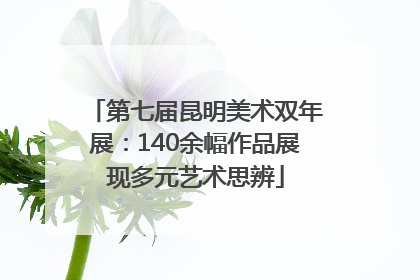 第七届昆明美术双年展：140余幅作品展现多元艺术思辨