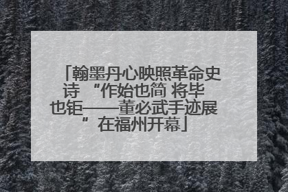 翰墨丹心映照革命史诗 “作始也简 将毕也钜——董必武手迹展”在福州开幕