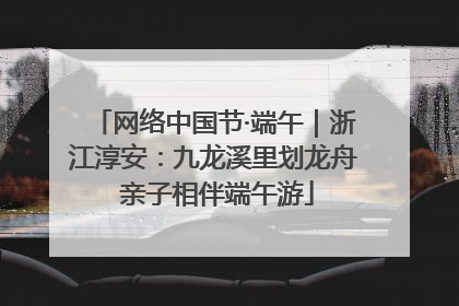 网络中国节·端午｜浙江淳安：九龙溪里划龙舟 亲子相伴端午游