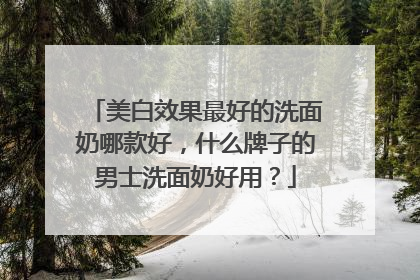 美白效果最好的洗面奶哪款好，什么牌子的男士洗面奶好用？