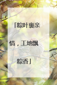 粽叶裹亲情，工地飘粽香