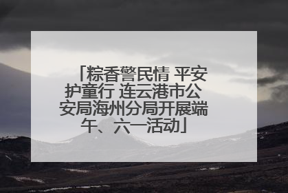 粽香警民情 平安护童行 连云港市公安局海州分局开展端午、六一活动