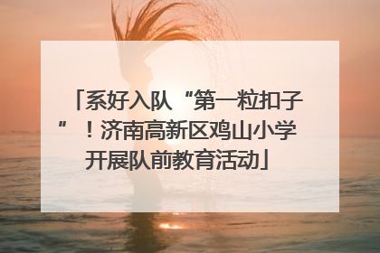 系好入队“第一粒扣子”！济南高新区鸡山小学开展队前教育活动