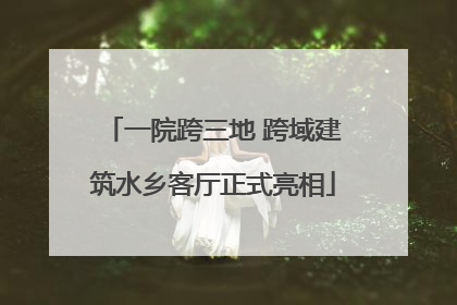一院跨三地 跨域建筑水乡客厅正式亮相