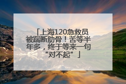 上海120急救员被踹断肋骨！苦等半年多，终于等来一句“对不起”