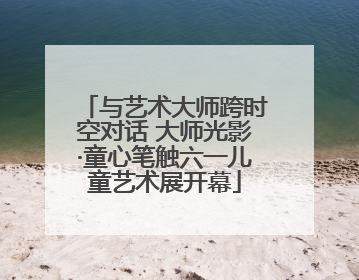 与艺术大师跨时空对话 大师光影·童心笔触六一儿童艺术展开幕