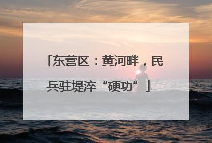 东营区：黄河畔，民兵驻堤淬“硬功”