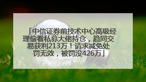 中信证券前技术中心高级经理偷看私募大佬持仓，趋同交易获利213万！请求减免处罚无效，被罚没426万