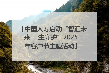 中国人寿启动“智汇未来 一生守护”2025年客户节主题活动