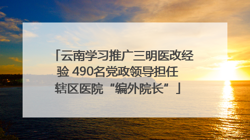 云南学习推广三明医改经验 490名党政领导担任辖区医院“编外院长”