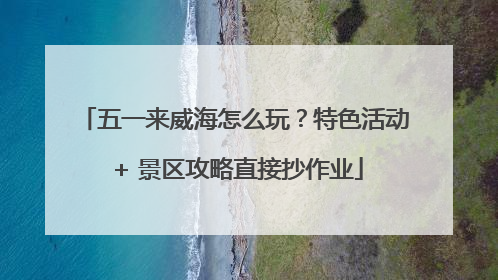 五一来威海怎么玩？特色活动 + 景区攻略直接抄作业
